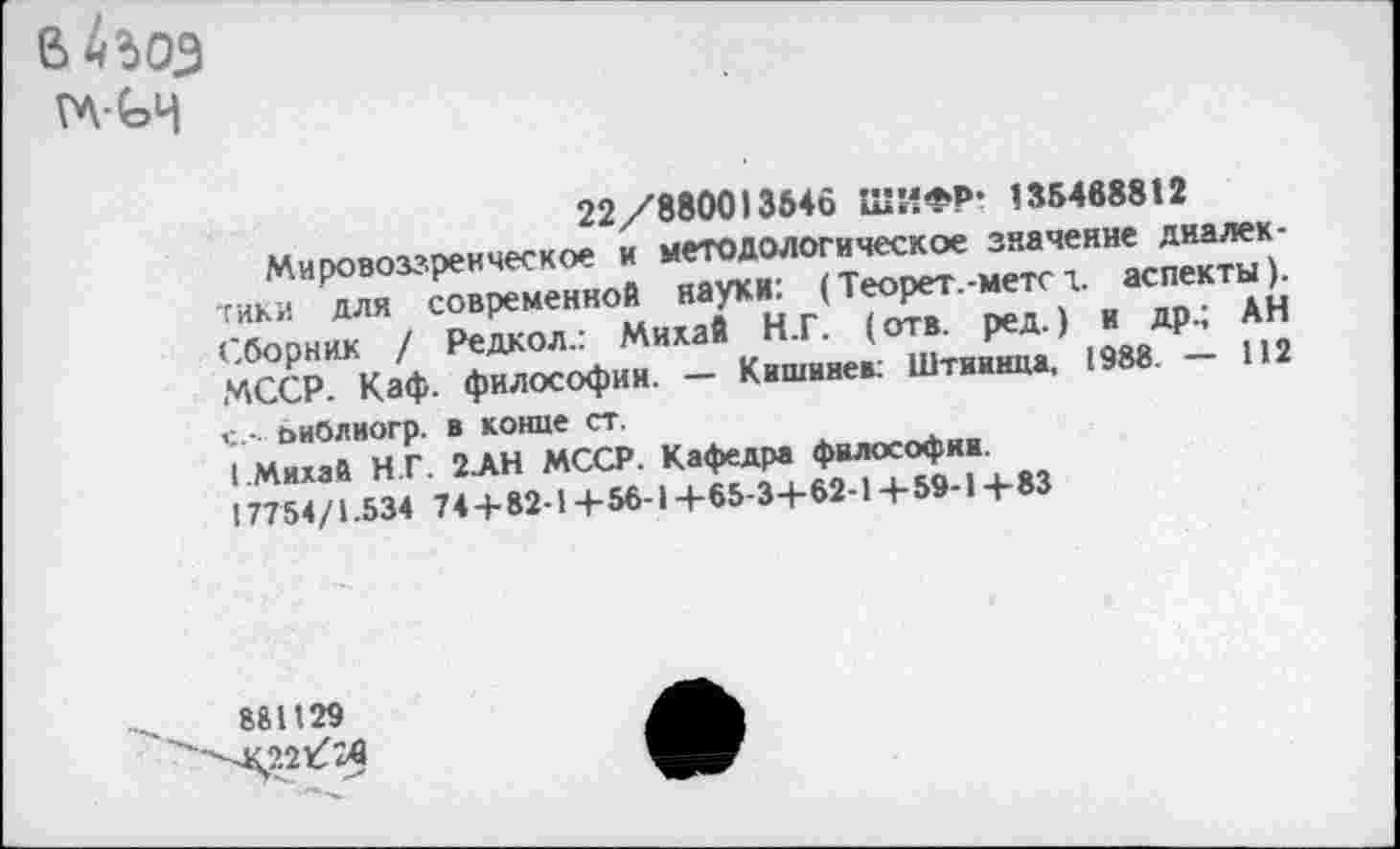 ﻿в 4 зоз
ГЛ-(эЧ
22/880013546 ШИФР- 135488812
Мировоззренческое и методологическое значение диалектики для современной науки: (Теорет.-метел. аспекты). Сборник / Редкол.: Михай Н.Г. (отв. ред.) и др.; АН МССР. Каф. философии. — Кишинев: Штиинца, 1988. — 112 с.- ьнблиогр. в коние ст.
( Михай Н.Г. 2-АН МССР. Кафедра философии.
17754/1.534 74 + 82-1+56-1 +65-3+62-1+59-1+83
881129
4£221Лв